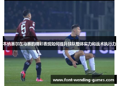 本纳赛尔在马赛的精彩表现如何提升球队整体实力和战术执行力 本纳赛尔在马赛的精彩表现如何提升球队整体实力和战术执行力