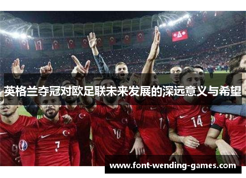 英格兰夺冠对欧足联未来发展的深远意义与希望 英格兰夺冠对欧足联未来发展的深远意义与希望
