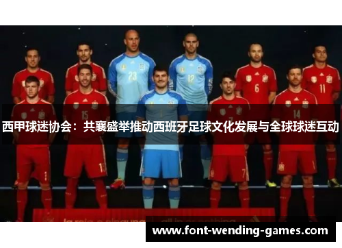 西甲球迷协会:共襄盛举推动西班牙足球文化发展与全球球迷互动 西甲球迷协会:共襄盛举推动西班牙足球文化发展与全球球迷互动