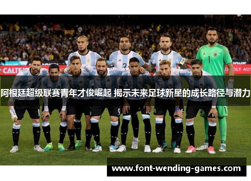 阿根廷超级联赛青年才俊崛起 揭示未来足球新星的成长路径与潜力