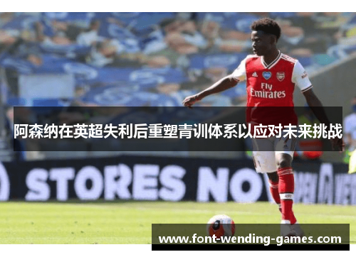 阿森纳在英超失利后重塑青训体系以应对未来挑战 阿森纳在英超失利后重塑青训体系以应对未来挑战