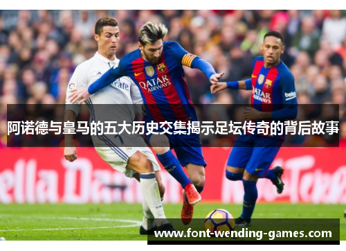 阿诺德与皇马的五大历史交集揭示足坛传奇的背后故事 阿诺德与皇马的五大历史交集揭示足坛传奇的背后故事
